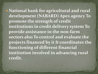  National bank for agricultural and rural
development (NABARD) Apex agency To
promote the strength of credit
institutions in credit delivery system To
provide assistance in the non-farm
sectors also To control and evaluate the
projects financed by it It coordinates the
functioning of different financial
institution involved in advancing rural
credit.
 