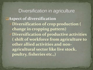 Aspect of diversification
Diversification of crop production (
change in cropping pattern)
Diversification of productive activities
( shift of workforce from agriculture to
other allied activities and non-
agricultural sector like live stock,
poultry, fisheries etc.,)
 