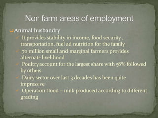 Animal husbandry
 It provides stability in income, food security ,
transportation, fuel ad nutrition for the family
 70 million small and marginal farmers provides
alternate livelihood
 Poultry account for the largest share with 58% followed
by others
 Dairy sector over last 3 decades has been quite
impressive
 Operation flood – milk produced according to different
grading
 