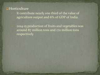 Horticulture
 It contribute nearly one third of the value of
agriculture output and 6% of GDP of India.
 2014-15 production of fruits and vegetables was
around 87 million tons and 170 million tons
respectively
 