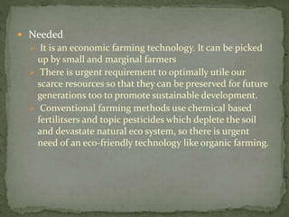  Needed
 It is an economic farming technology. It can be picked
up by small and marginal farmers
 There is urgent requirement to optimally utile our
scarce resources so that they can be preserved for future
generations too to promote sustainable development.
 Conventional farming methods use chemical based
fertilitsers and topic pesticides which deplete the soil
and devastate natural eco system, so there is urgent
need of an eco-friendly technology like organic farming.
 