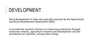 DEVELOPMENT
Rural development in India was typically overseen by the Agricultural
and Rural Development Department (ARD).
It assisted the country's farmers in enhancing production through
extension services, agriculture research and development and the
distribution of subsidies, among other things.
 