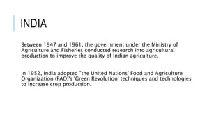 INDIA
Between 1947 and 1961, the government under the Ministry of
Agriculture and Fisheries conducted research into agricultural
production to improve the quality of Indian agriculture.
In 1952, India adopted "the United Nations' Food and Agriculture
Organization (FAO)'s 'Green Revolution' techniques and technologies
to increase crop production.
 