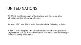 UNITED NATIONS
Till 1963, the Department of Agriculture and Extension also
administered the following schemes:
Between 1961 and 1965, India formulated the following policies:
In 1965, India adopted "the United Nations' Food and Agriculture
Organization (FAO)'s 'Green Revolution' techniques and technologies
to increase crop production.
 