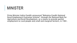 MINISTER
Prime Minister Indira Gandhi announced "Mahatma Gandhi National
Rural Employment Guarantee Scheme", through the National Bank for
Agriculture and Rural Development, as a means to provide gainful
employment to rural people and small and marginal farmers, in 1981.
 