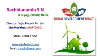 Sachidananda S N
B Sc (Ag), PGDMM, MARD.
Director: Vajra Biotech Pvt. Ltd.
Vice President: APART(NGO)
Mobil: 94481 57054
www.vajrabiotech.com
Email: snsachi@gmail.com
 