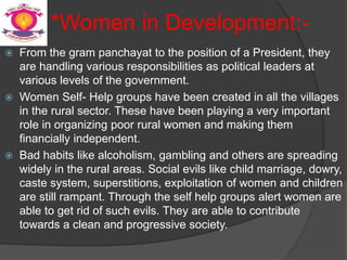 *Women in Development:-
 From the gram panchayat to the position of a President, they
are handling various responsibilities as political leaders at
various levels of the government.
 Women Self- Help groups have been created in all the villages
in the rural sector. These have been playing a very important
role in organizing poor rural women and making them
financially independent.
 Bad habits like alcoholism, gambling and others are spreading
widely in the rural areas. Social evils like child marriage, dowry,
caste system, superstitions, exploitation of women and children
are still rampant. Through the self help groups alert women are
able to get rid of such evils. They are able to contribute
towards a clean and progressive society.
 