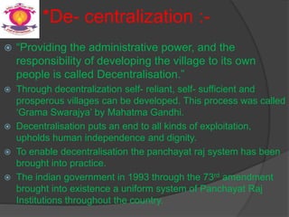 *De- centralization :-
 “Providing the administrative power, and the
responsibility of developing the village to its own
people is called Decentralisation.”
 Through decentralization self- reliant, self- sufficient and
prosperous villages can be developed. This process was called
‘Grama Swarajya’ by Mahatma Gandhi.
 Decentralisation puts an end to all kinds of exploitation,
upholds human independence and dignity.
 To enable decentralisation the panchayat raj system has been
brought into practice.
 The indian government in 1993 through the 73rd amendment
brought into existence a uniform system of Panchayat Raj
Institutions throughout the country.
 