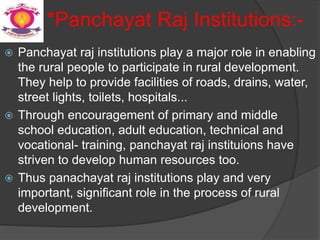 *Panchayat Raj Institutions:-
 Panchayat raj institutions play a major role in enabling
the rural people to participate in rural development.
They help to provide facilities of roads, drains, water,
street lights, toilets, hospitals...
 Through encouragement of primary and middle
school education, adult education, technical and
vocational- training, panchayat raj instituions have
striven to develop human resources too.
 Thus panachayat raj institutions play and very
important, significant role in the process of rural
development.
 