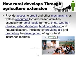 How rural develops Through
agriculture extension
• Provide access to credit and other mechanisms as
well as resources for farm-based activities,
especially for small-scale farmers, price, weather,
climate, water shortages, land degradation and
natural disasters, including by providing aid and
promoting the development of agricultural
insurance markets.
sourse-wikimedia.org
11
 
