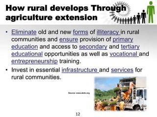 How rural develops Through
agriculture extension
• Eliminate old and new forms of illiteracy in rural
communities and ensure provision of primary
education and access to secondary and tertiary
educational opportunities as well as vocational and
entrepreneurship training.
• Invest in essential infrastructure and services for
rural communities.
Source- www.akdn.org
12
 