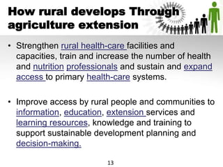 How rural develops Through
agriculture extension
• Strengthen rural health-care facilities and
capacities, train and increase the number of health
and nutrition professionals and sustain and expand
access to primary health-care systems.
• Improve access by rural people and communities to
information, education, extension services and
learning resources, knowledge and training to
support sustainable development planning and
decision-making.
13
 