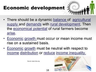 Economic development
• There should be a dynamic balance of agricultural
supply and demands with rural development, Then
the economical potential of rural farmers become
arise.
• Economic growth must occur or mean income must
rise on a sustained basis.
• Economic growth must be neutral with respect to
income distribution or reduce income inequality.
Source- www.motu.org.
18
 