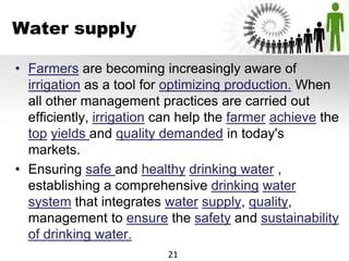Water supply
• Farmers are becoming increasingly aware of
irrigation as a tool for optimizing production. When
all other management practices are carried out
efficiently, irrigation can help the farmer achieve the
top yields and quality demanded in today's
markets.
• Ensuring safe and healthy drinking water ,
establishing a comprehensive drinking water
system that integrates water supply, quality,
management to ensure the safety and sustainability
of drinking water.
21
 
