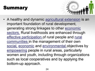 Summary
• A healthy and dynamic agricultural extension is an
important foundation of rural development,
generating strong linkages to other economic
sectors. Rural livelihoods are enhanced through
effective participation of rural people and rural
communities in the management of their own
social, economic and environmental objectives by
empowering people in rural areas, particularly
women and youth, including through organizations
such as local cooperatives and by applying the
bottom-up approach.
24
 