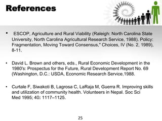 References
• ESCOP, Agriculture and Rural Viability (Raleigh: North Carolina State
University, North Carolina Agricultural Research Service, 1988). Policy:
Fragmentation, Moving Toward Consensus," Choices, IV (No. 2, 1989),
8-11.
• David L. Brown and others, eds., Rural Economic Development in the
1980's: Prospectus for the Future, Rural Development Report No. 69
(Washington, D.C.: USDA, Economic Research Service,1988.
• Curtale F, Siwakoti B, Lagrosa C, LaRaja M, Guerra R. Improving skills
and utilization of community health. Volunteers in Nepal. Soc Sci
Med 1995; 40: 1117–1125.
25
 