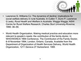 • Lawrence G, Williams CJ. The dynamics of decline: implications for
social welfare delivery in rural Australia. In Cullen T, Dunn P, Lawrence
G (eds), Rural Health and Welfare in Australia. Wagga Wagga, NSW:
Centre for Rural Welfare Research, Charles Sturt University-Riverina;
1990: 38–59.
• World Health Organization. Making medical practice and education more
relevant to people’s needs: the contribution of the family doctor. In
WHO/WONCA 1994 Conference, The Contribution of the Family Doctor,
6–8 November 1994, London, Ontario, Canada. Available from the
Department of Organization of Health Services Delivery, World Health
Organization, 1211 Geneva 27 Switzerland. 1995
26
 