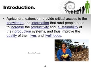 Introduction.
• Agricultural extension provide critical access to the
knowledge and information that rural people need
to increase the productivity and sustainability of
their production systems, and thus improve the
quality of their lives and livelihoods.
• Source-http.Fled.co.za
4
 