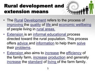 Rural development and
extension means
• The Rural Development refers to the process of
improving the quality of life and economic wellbeing
of people living in rural areas.
• Extension is an informal educational process
directed toward the rural population. This process
offers advice and information to help them solve
their problems.
• Extension also aims to increase the efficiency of
the family farm, increase production and generally
increase the standard of living of the farm family.
5
 