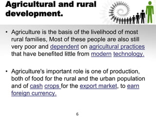 Agricultural and rural
development.
• Agriculture is the basis of the livelihood of most
rural families, Most of these people are also still
very poor and dependent on agricultural practices
that have benefited little from modern technology.
• Agriculture's important role is one of production,
both of food for the rural and the urban population
and of cash crops for the export market, to earn
foreign currency.
6
 