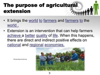 The purpose of agricultural
extension
• It brings the world to farmers and farmers to the
world .
• Extension is an intervention that can help farmers
achieve a better quality of life. When this happens,
there are direct and indirect positive effects on
national and regional economies.
Sourse-blog.cimmyt.org
9
 