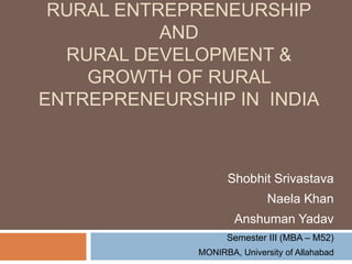 RURAL ENTREPRENEURSHIP
AND
RURAL DEVELOPMENT &
GROWTH OF RURAL
ENTREPRENEURSHIP IN INDIA
Shobhit Srivastava
Naela Khan
Anshuman Yadav
Semester III (MBA – M52)
MONIRBA, University of Allahabad
 