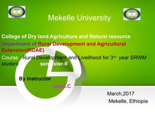 Mekelle University
College of Dry land Agriculture and Natural resource
Department of Rural Development and Agricultural
Extension(RDAE)
Course : Rural Development and Livelihood for 3rd
year SRWM
student semester-II
By instructor
Lemi.C
March,2017
Mekelle, Ethiopia
 