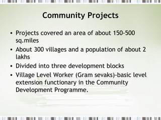 Community Projects
• Projects covered an area of about 150-500
sq.miles
• About 300 villages and a population of about 2
lakhs
• Divided into three development blocks
• Village Level Worker (Gram sevaks)-basic level
extension functionary in the Community
Development Programme.
 