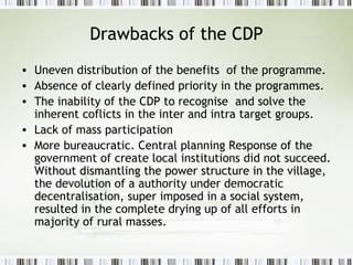 Drawbacks of the CDP
• Uneven distribution of the benefits of the programme.
• Absence of clearly defined priority in the programmes.
• The inability of the CDP to recognise and solve the
inherent coflicts in the inter and intra target groups.
• Lack of mass participation
• More bureaucratic. Central planning Response of the
government of create local institutions did not succeed.
Without dismantling the power structure in the village,
the devolution of a authority under democratic
decentralisation, super imposed in a social system,
resulted in the complete drying up of all efforts in
majority of rural masses.
 