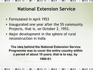 National Extension Service
• Formulated in April 1953
• Inaugurated one year after the 55 community
Projects, that is, on October 2, 1953.
• Major development in the sphere of rural
reconstruction in India
The idea behind the National Extension Service
Programme was to cover the entire country within
a period of about 10 years, that is to say, by
1960-61.
 