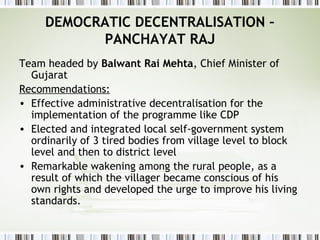 DEMOCRATIC DECENTRALISATION –
PANCHAYAT RAJ
Team headed by Balwant Rai Mehta, Chief Minister of
Gujarat
Recommendations:
• Effective administrative decentralisation for the
implementation of the programme like CDP
• Elected and integrated local self-government system
ordinarily of 3 tired bodies from village level to block
level and then to district level
• Remarkable wakening among the rural people, as a
result of which the villager became conscious of his
own rights and developed the urge to improve his living
standards.
 