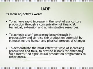 IADP
Its main objectives were:
• To achieve rapid increase in the level of agriculture
production through a concentration of financial,
technical, extension and administrative resources.
• To achieve a self-generating breakthrough in
productivity and to raise the production potential by
stimulating the human and physical process of changes
• To demonstrate the most effective ways of increasing
production and thus, to provide lessons for extending
such intensified agricultural production programmes to
other areas.
 