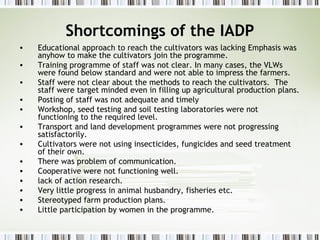 Shortcomings of the IADP
• Educational approach to reach the cultivators was lacking Emphasis was
anyhow to make the cultivators join the programme.
• Training programme of staff was not clear. In many cases, the VLWs
were found below standard and were not able to impress the farmers.
• Staff were not clear about the methods to reach the cultivators. The
staff were target minded even in filling up agricultural production plans.
• Posting of staff was not adequate and timely
• Workshop, seed testing and soil testing laboratories were not
functioning to the required level.
• Transport and land development programmes were not progressing
satisfactorily.
• Cultivators were not using insecticides, fungicides and seed treatment
of their own.
• There was problem of communication.
• Cooperative were not functioning well.
• lack of action research.
• Very little progress in animal husbandry, fisheries etc.
• Stereotyped farm production plans.
• Little participation by women in the programme.
 