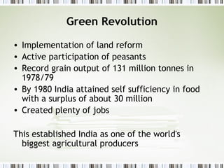 Green Revolution
• Implementation of land reform
• Active participation of peasants
• Record grain output of 131 million tonnes in
1978/79
• By 1980 India attained self sufficiency in food
with a surplus of about 30 million
• Created plenty of jobs
This established India as one of the world's
biggest agricultural producers
 
