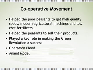 Co-operative Movement
• Helped the poor peasants to get high quality
seeds, modern agricultural machines and low
cost fertilizers.
• Helped the peasants to sell their products.
• Played a key role in making the Green
Revolution a success
• Operation Flood
• Anand Model
 