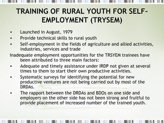 TRAINING OF RURAL YOUTH FOR SELF-
EMPLOYMENT (TRYSEM)
• Launched in August, 1979
• Provide technical skills to rural youth
• Self-employment in the fields of agriculture and allied activities,
industries, services and trade
Inadequate employment opportunities for the TRSYEM trainees have
been attributed to three main factors:
• Adequate and timely assistance under IRDP not given at several
times to them to start their own productive activities.
• Systematic surveys for identifying the potential for new
productive ventures are not being carried out by most of the
DRDAs.
• The rapport between the DRDAs and BDOs on one side and
employers on the other side has not been strong and fruitful to
provide placement of increased number of the trained youth.
 