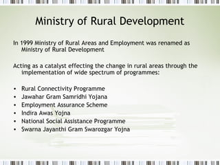 Ministry of Rural Development
In 1999 Ministry of Rural Areas and Employment was renamed as
Ministry of Rural Development
Acting as a catalyst effecting the change in rural areas through the
implementation of wide spectrum of programmes:
• Rural Connectivity Programme
• Jawahar Gram Samridhi Yojana
• Employment Assurance Scheme
• Indira Awas Yojna
• National Social Assistance Programme
• Swarna Jayanthi Gram Swarozgar Yojna
 
