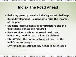 India- The Road Ahead
• Reducing poverty remains India’s greatest challenge
• Rural development is essential to raise the incomes
of the poor
• Dramatic improvements in infrastructure and the
investment climate are required
• Basic services, such as improved health and
education, need to reach all India's citizens
• HIV/AIDS has the potential to upset much of the
India’s recent progress
• Environmental sustainability needs to be ensured
 