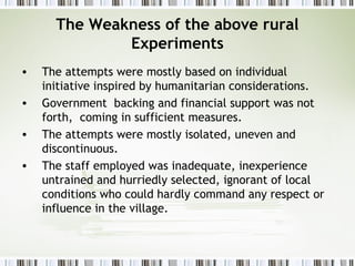 The Weakness of the above rural
Experiments
• The attempts were mostly based on individual
initiative inspired by humanitarian considerations.
• Government backing and financial support was not
forth, coming in sufficient measures.
• The attempts were mostly isolated, uneven and
discontinuous.
• The staff employed was inadequate, inexperience
untrained and hurriedly selected, ignorant of local
conditions who could hardly command any respect or
influence in the village.
 