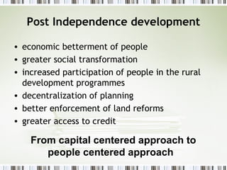 Post Independence development
• economic betterment of people
• greater social transformation
• increased participation of people in the rural
development programmes
• decentralization of planning
• better enforcement of land reforms
• greater access to credit
From capital centered approach to
people centered approach
 