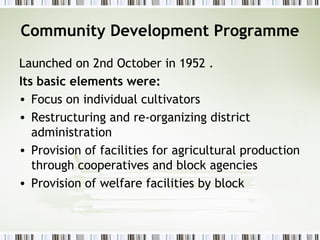 Community Development Programme
Launched on 2nd October in 1952 .
Its basic elements were:
• Focus on individual cultivators
• Restructuring and re-organizing district
administration
• Provision of facilities for agricultural production
through cooperatives and block agencies
• Provision of welfare facilities by block
 