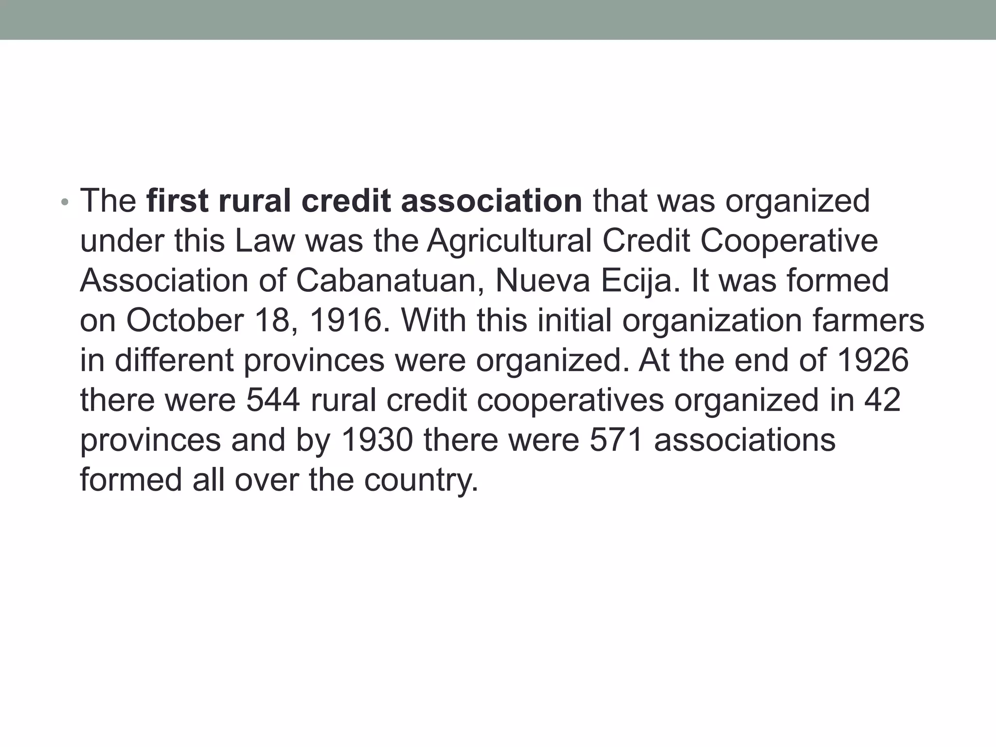 • The first rural credit association that was organized
under this Law was the Agricultural Credit Cooperative
Association of Cabanatuan, Nueva Ecija. It was formed
on October 18, 1916. With this initial organization farmers
in different provinces were organized. At the end of 1926
there were 544 rural credit cooperatives organized in 42
provinces and by 1930 there were 571 associations
formed all over the country.
 