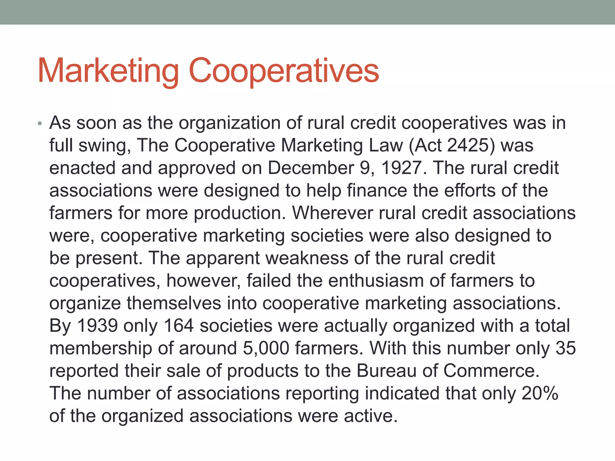Marketing Cooperatives
• As soon as the organization of rural credit cooperatives was in
full swing, The Cooperative Marketing Law (Act 2425) was
enacted and approved on December 9, 1927. The rural credit
associations were designed to help finance the efforts of the
farmers for more production. Wherever rural credit associations
were, cooperative marketing societies were also designed to
be present. The apparent weakness of the rural credit
cooperatives, however, failed the enthusiasm of farmers to
organize themselves into cooperative marketing associations.
By 1939 only 164 societies were actually organized with a total
membership of around 5,000 farmers. With this number only 35
reported their sale of products to the Bureau of Commerce.
The number of associations reporting indicated that only 20%
of the organized associations were active.
 