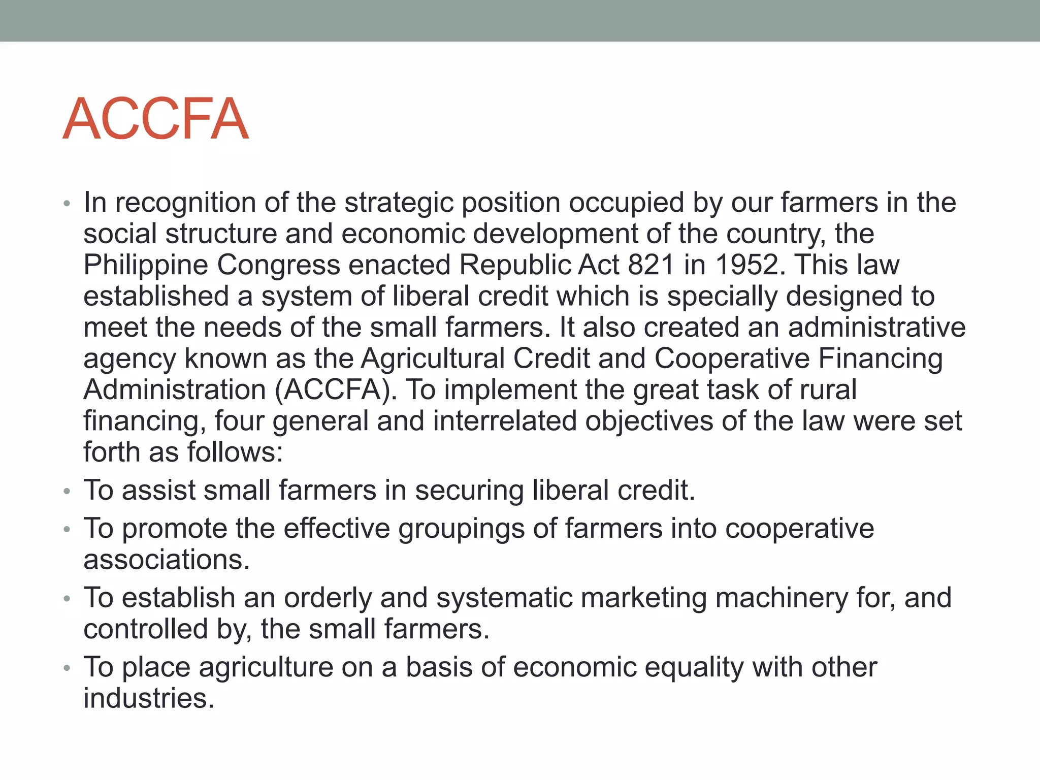 ACCFA
• In recognition of the strategic position occupied by our farmers in the
social structure and economic development of the country, the
Philippine Congress enacted Republic Act 821 in 1952. This law
established a system of liberal credit which is specially designed to
meet the needs of the small farmers. It also created an administrative
agency known as the Agricultural Credit and Cooperative Financing
Administration (ACCFA). To implement the great task of rural
financing, four general and interrelated objectives of the law were set
forth as follows:
• To assist small farmers in securing liberal credit.
• To promote the effective groupings of farmers into cooperative
associations.
• To establish an orderly and systematic marketing machinery for, and
controlled by, the small farmers.
• To place agriculture on a basis of economic equality with other
industries.
 