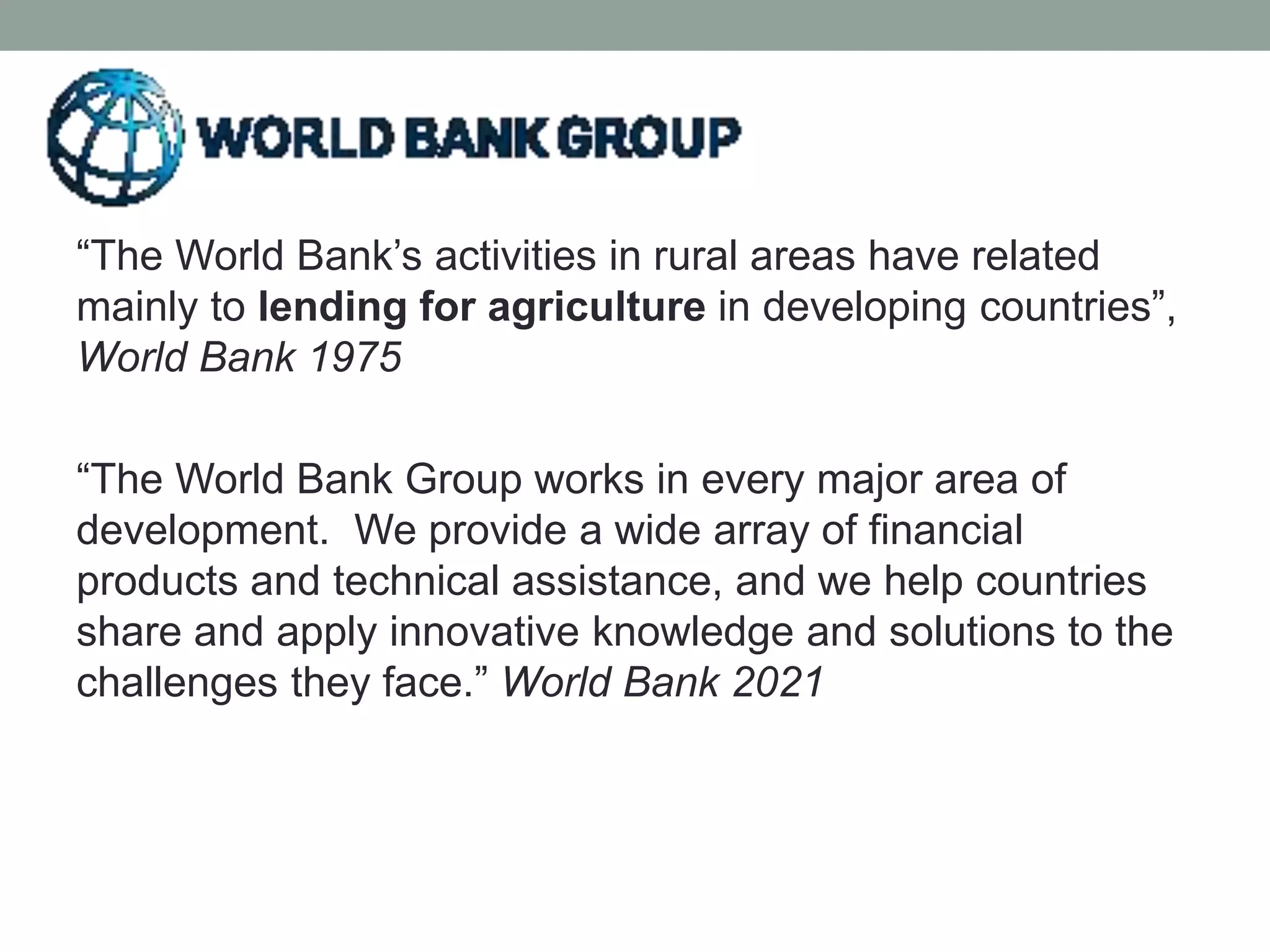 “The World Bank’s activities in rural areas have related
mainly to lending for agriculture in developing countries”,
World Bank 1975
“The World Bank Group works in every major area of
development. We provide a wide array of financial
products and technical assistance, and we help countries
share and apply innovative knowledge and solutions to the
challenges they face.” World Bank 2021
 