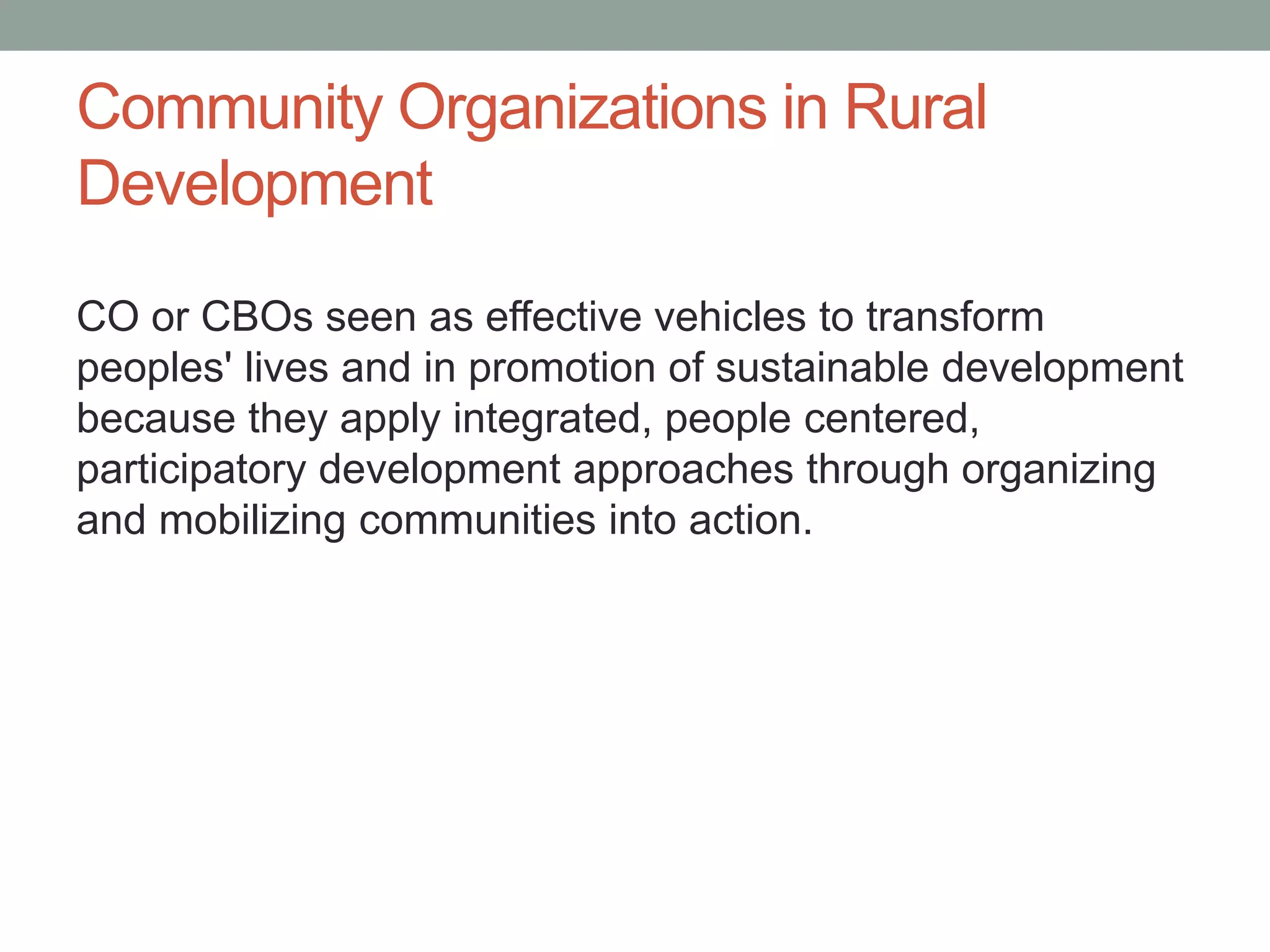 Community Organizations in Rural
Development
CO or CBOs seen as effective vehicles to transform
peoples' lives and in promotion of sustainable development
because they apply integrated, people centered,
participatory development approaches through organizing
and mobilizing communities into action.
 