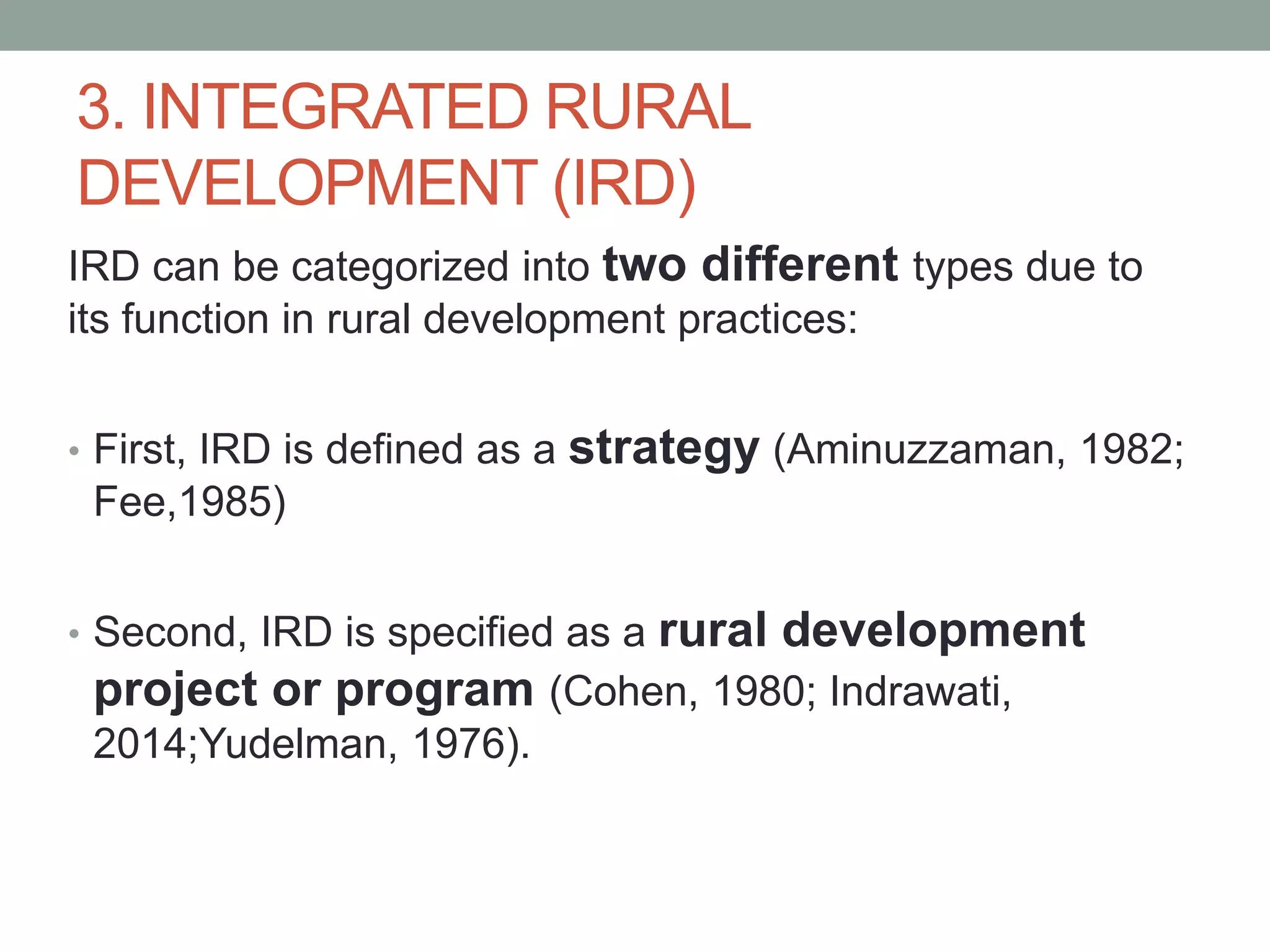 3. INTEGRATED RURAL
DEVELOPMENT (IRD)
IRD can be categorized into two different types due to
its function in rural development practices:
• First, IRD is defined as a strategy (Aminuzzaman, 1982;
Fee,1985)
• Second, IRD is specified as a rural development
project or program (Cohen, 1980; Indrawati,
2014;Yudelman, 1976).
 
