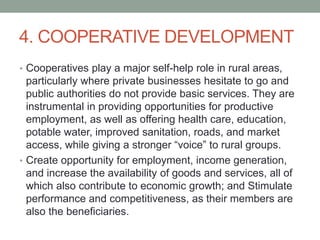 4. COOPERATIVE DEVELOPMENT
• Cooperatives play a major self-help role in rural areas,
particularly where private businesses hesitate to go and
public authorities do not provide basic services. They are
instrumental in providing opportunities for productive
employment, as well as offering health care, education,
potable water, improved sanitation, roads, and market
access, while giving a stronger “voice” to rural groups.
• Create opportunity for employment, income generation,
and increase the availability of goods and services, all of
which also contribute to economic growth; and Stimulate
performance and competitiveness, as their members are
also the beneficiaries.
 
