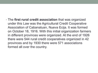 • The first rural credit association that was organized
under this Law was the Agricultural Credit Cooperative
Association of Cabanatuan, Nueva Ecija. It was formed
on October 18, 1916. With this initial organization farmers
in different provinces were organized. At the end of 1926
there were 544 rural credit cooperatives organized in 42
provinces and by 1930 there were 571 associations
formed all over the country.
 