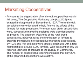 Marketing Cooperatives
• As soon as the organization of rural credit cooperatives was in
full swing, The Cooperative Marketing Law (Act 2425) was
enacted and approved on December 9, 1927. The rural credit
associations were designed to help finance the efforts of the
farmers for more production. Wherever rural credit associations
were, cooperative marketing societies were also designed to
be present. The apparent weakness of the rural credit
cooperatives, however, failed the enthusiasm of farmers to
organize themselves into cooperative marketing associations.
By 1939 only 164 societies were actually organized with a total
membership of around 5,000 farmers. With this number only 35
reported their sale of products to the Bureau of Commerce.
The number of associations reporting indicated that only 20%
of the organized associations were active.
 